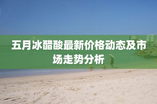 五月冰醋酸最新价格动态及市场走势分析