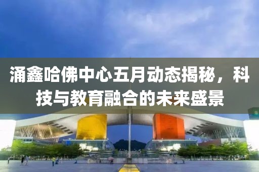 涌鑫哈佛中心五月动态揭秘，科技与教育融合的未来盛景