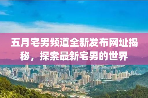 五月宅男频道全新发布网址揭秘，探索最新宅男的世界
