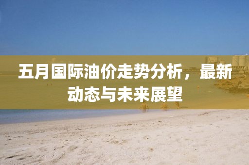 五月国际油价走势分析，最新动态与未来展望