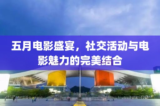 五月电影盛宴，社交活动与电影魅力的完美结合