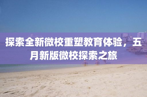 探索全新微校重塑教育体验，五月新版微校探索之旅