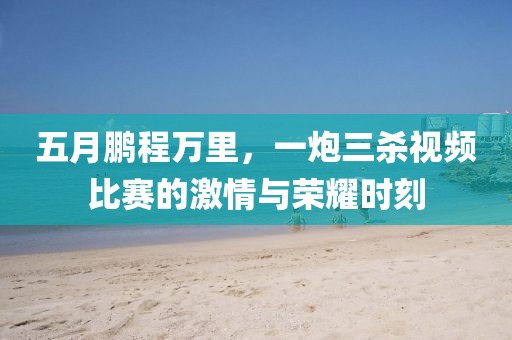五月鹏程万里，一炮三杀视频比赛的激情与荣耀时刻