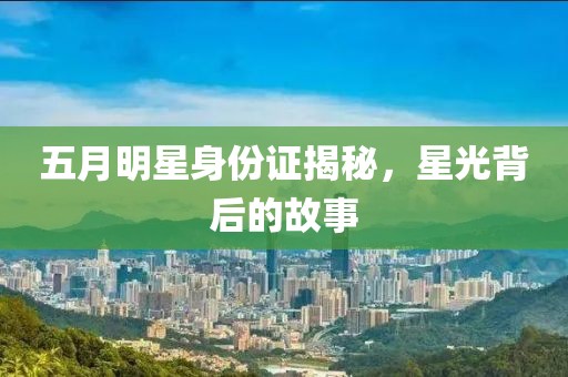 五月明星身份证揭秘，星光背后的故事