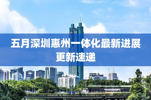 五月深圳惠州一体化最新进展更新速递