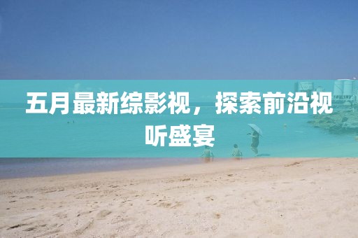 五月最新综影视，探索前沿视听盛宴