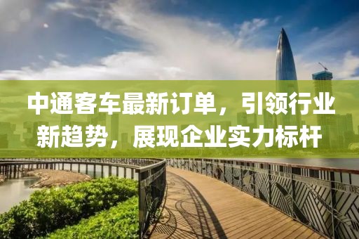 中通客车最新订单，引领行业新趋势，展现企业实力标杆