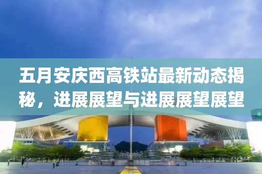 五月安庆西高铁站最新动态揭秘，进展展望与进展展望展望