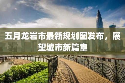 五月龙岩市最新规划图发布，展望城市新篇章