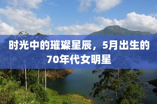 时光中的璀璨星辰，5月出生的70年代女明星
