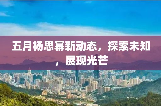 五月杨思幂新动态，探索未知，展现光芒