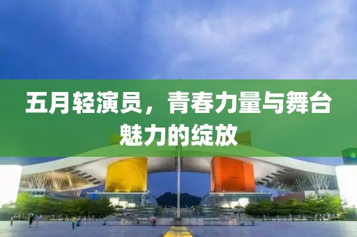 五月轻演员，青春力量与舞台魅力的绽放