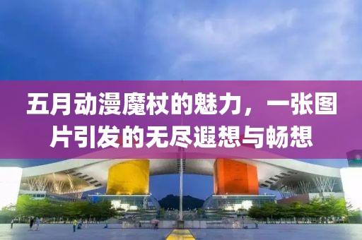 五月动漫魔杖的魅力，一张图片引发的无尽遐想与畅想