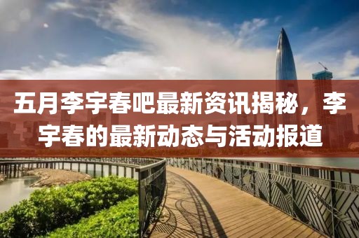 五月李宇春吧最新资讯揭秘，李宇春的最新动态与活动报道