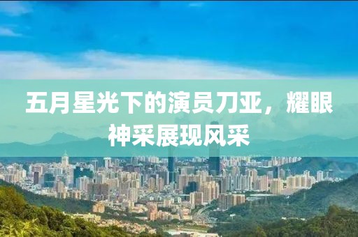 五月星光下的演员刀亚，耀眼神采展现风采