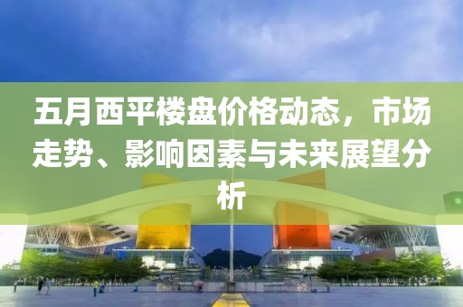 五月西平楼盘价格动态，市场走势、影响因素与未来展望分析