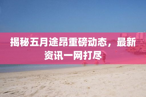 揭秘五月途昂重磅动态，最新资讯一网打尽