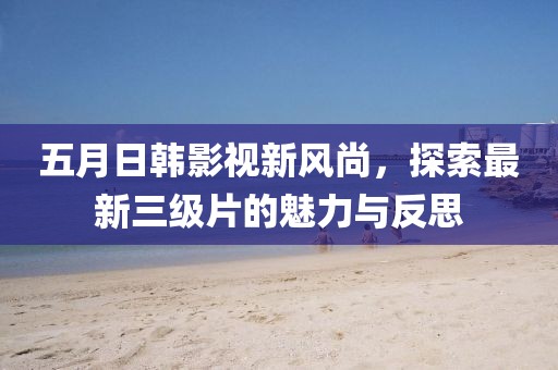 五月日韩影视新风尚，探索最新三级片的魅力与反思
