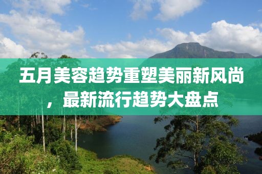 五月美容趋势重塑美丽新风尚，最新流行趋势大盘点