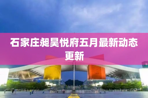 石家庄昶昊悦府五月最新动态更新