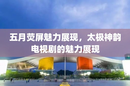 五月荧屏魅力展现，太极神韵电视剧的魅力展现