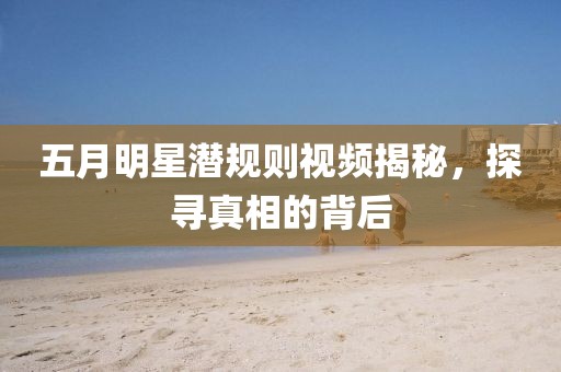 五月明星潜规则视频揭秘，探寻真相的背后