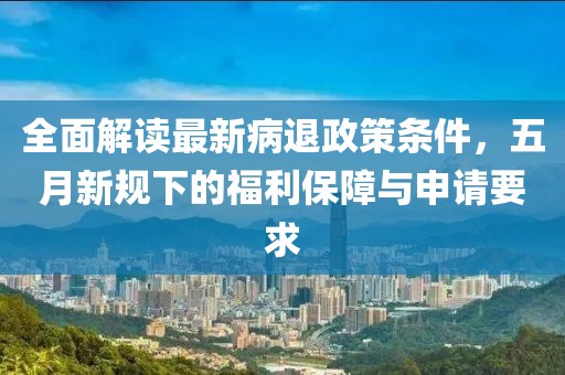 全面解读最新病退政策条件，五月新规下的福利保障与申请要求