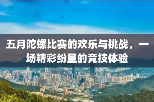 五月陀螺比赛的欢乐与挑战，一场精彩纷呈的竞技体验
