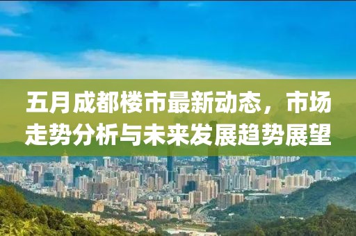五月成都楼市最新动态，市场走势分析与未来发展趋势展望
