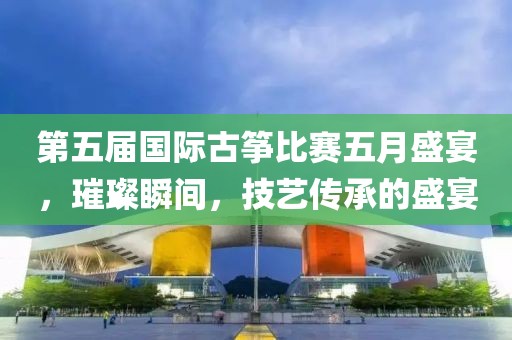 第五届国际古筝比赛五月盛宴，璀璨瞬间，技艺传承的盛宴