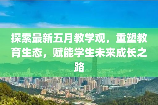 探索最新五月教学观，重塑教育生态，赋能学生未来成长之路