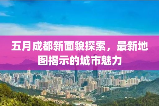 五月成都新面貌探索，最新地图揭示的城市魅力
