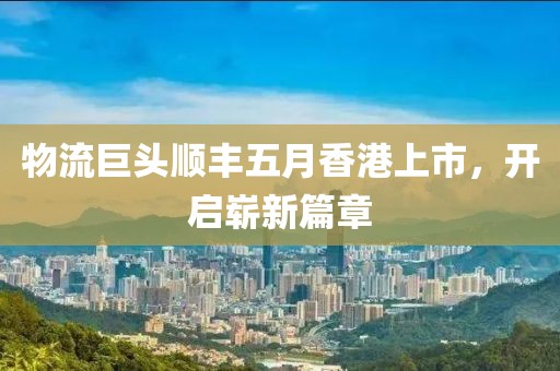 物流巨头顺丰五月香港上市，开启崭新篇章