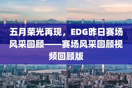 五月荣光再现，EDG昨日赛场风采回顾——赛场风采回顾视频回顾版