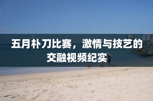 五月朴刀比赛，激情与技艺的交融视频纪实