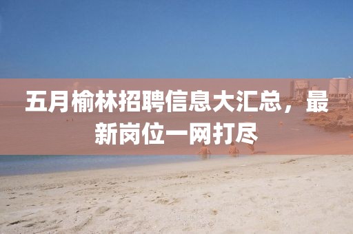 五月榆林招聘信息大汇总，最新岗位一网打尽