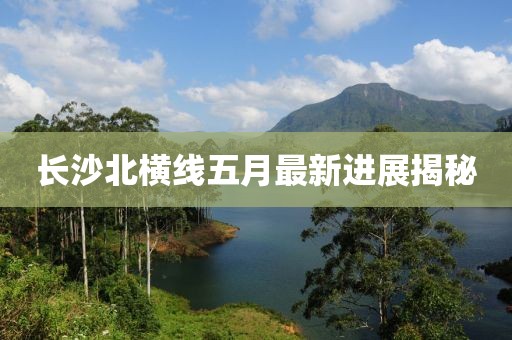 长沙北横线五月最新进展揭秘
