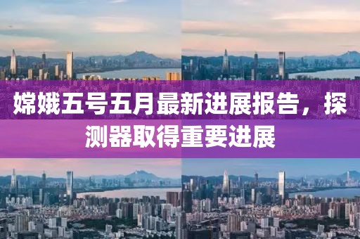 嫦娥五号五月最新进展报告，探测器取得重要进展