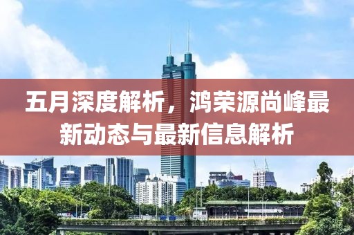 五月深度解析，鸿荣源尚峰最新动态与最新信息解析