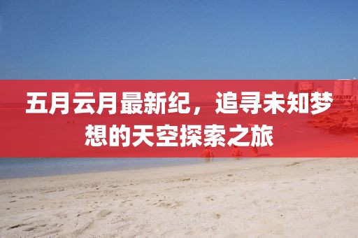 五月云月最新纪，追寻未知梦想的天空探索之旅