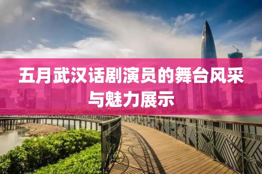 五月武汉话剧演员的舞台风采与魅力展示