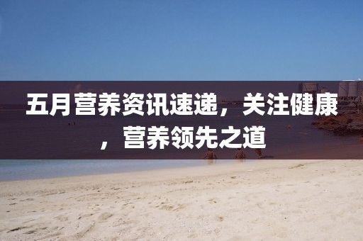 五月营养资讯速递，关注健康，营养领先之道