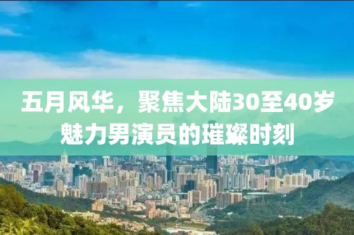 五月风华，聚焦大陆30至40岁魅力男演员的璀璨时刻