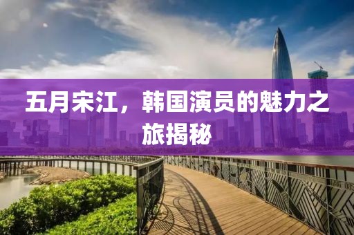 五月宋江，韩国演员的魅力之旅揭秘