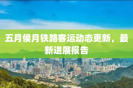 五月侯月铁路客运动态更新，最新进展报告