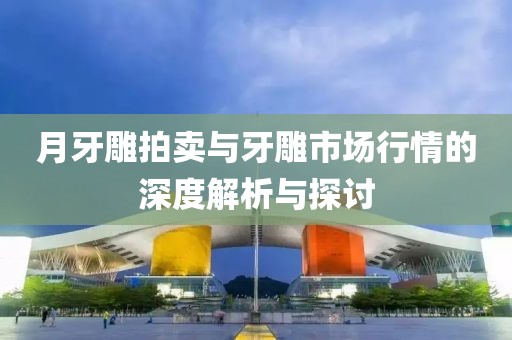月牙雕拍卖与牙雕市场行情的深度解析与探讨
