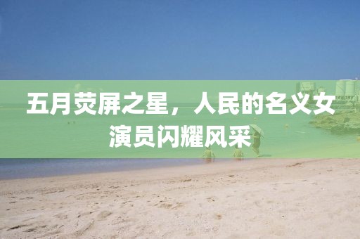 五月荧屏之星，人民的名义女演员闪耀风采