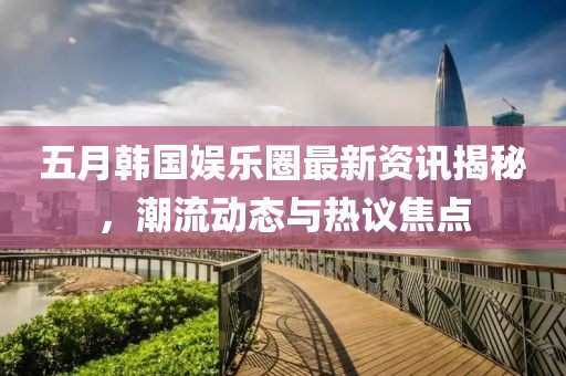 五月韩国娱乐圈最新资讯揭秘，潮流动态与热议焦点