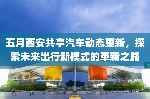 五月西安共享汽车动态更新，探索未来出行新模式的革新之路