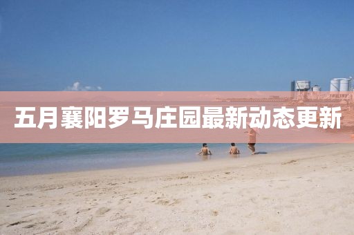 五月襄阳罗马庄园最新动态更新